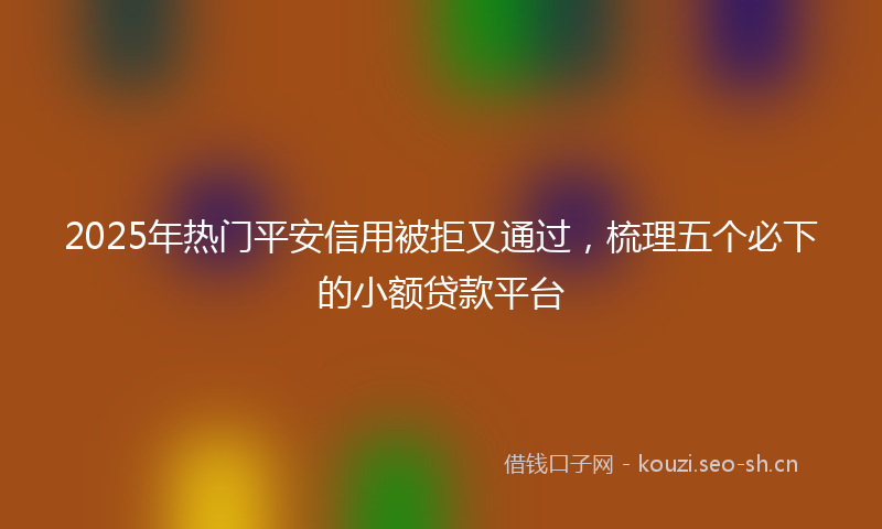 2025年热门平安信用被拒又通过，梳理五个必下的小额贷款平台