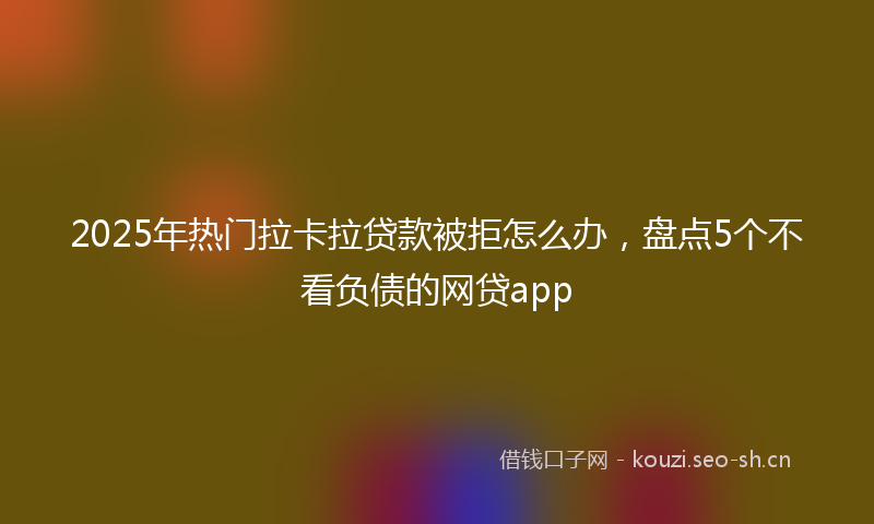 2025年热门拉卡拉贷款被拒怎么办，盘点5个不看负债的网贷app