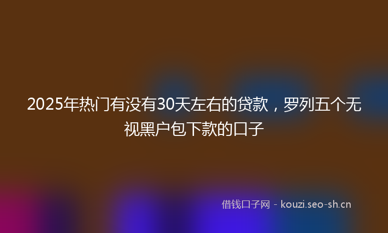 2025年热门有没有30天左右的贷款，罗列五个无视黑户包下款的口子