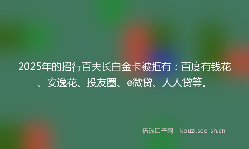 2025年的招行百夫长白金卡被拒有：百度有钱花、安逸花、投友圈、e微贷、人人贷等。