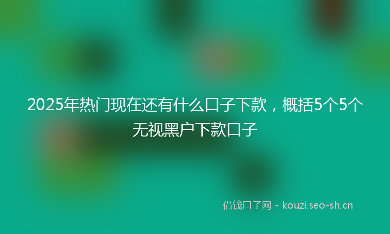 2025年热门现在还有什么口子下款，概括5个5个无视黑户下款口子