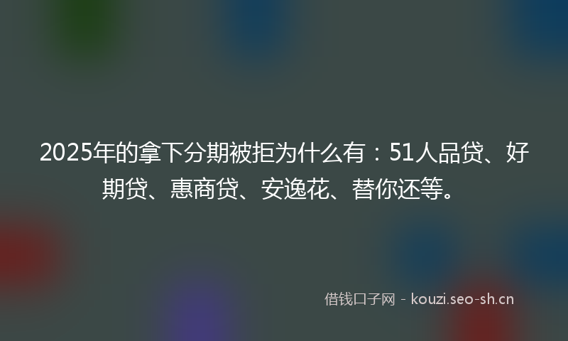 2025年的拿下分期被拒为什么有：51人品贷、好期贷、惠商贷、安逸花、替你还等。