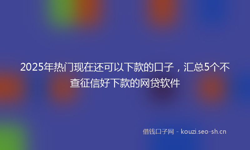 2025年热门现在还可以下款的口子，汇总5个不查征信好下款的网贷软件