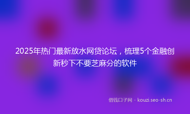 2025年热门最新放水网贷论坛，梳理5个金融创新秒下不要芝麻分的软件