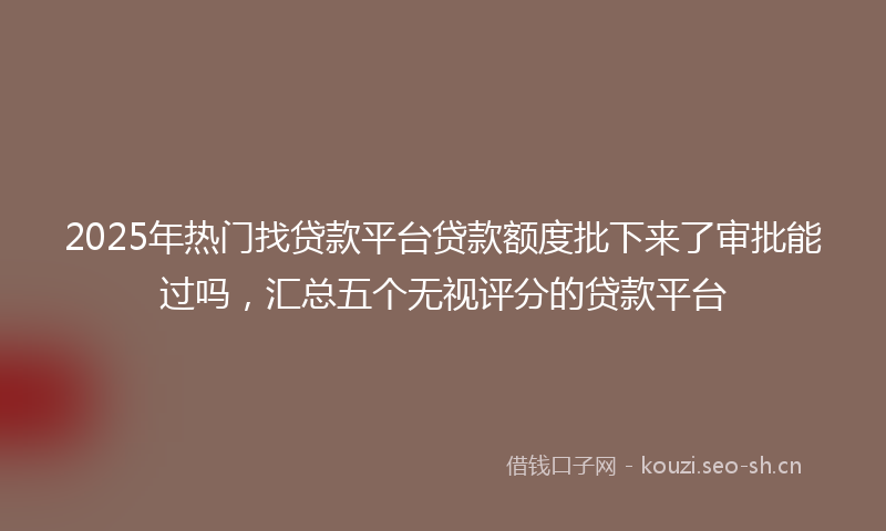 2025年热门找贷款平台贷款额度批下来了审批能过吗，汇总五个无视评分的贷款平台