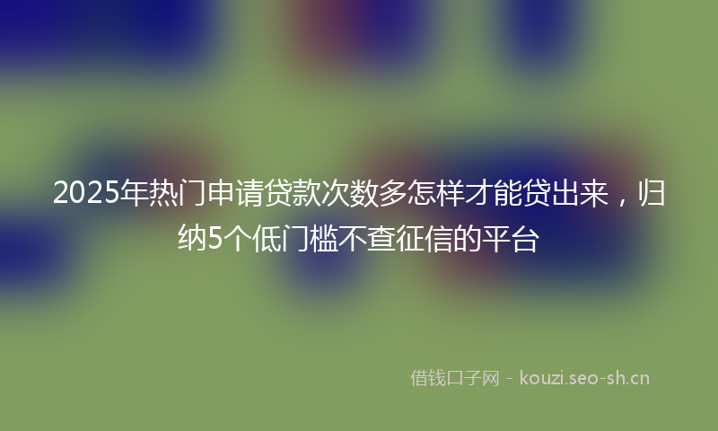 2025年热门申请贷款次数多怎样才能贷出来，归纳5个低门槛不查征信的平台