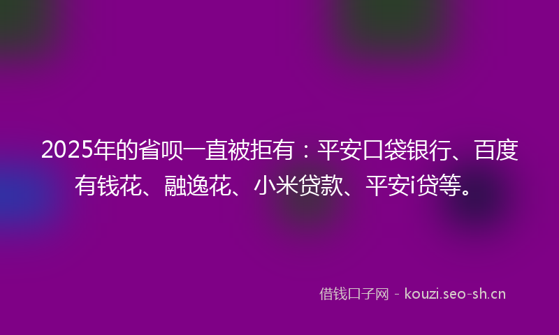 2025年的省呗一直被拒有：平安口袋银行、百度有钱花、融逸花、小米贷款、平安i贷等。