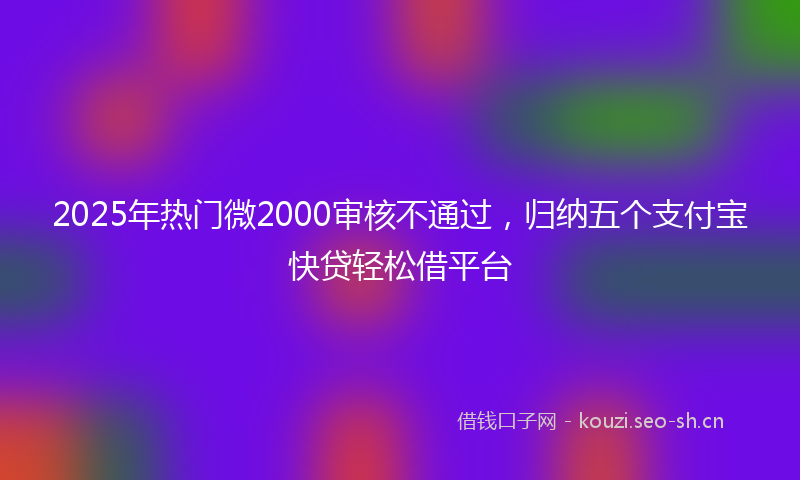 2025年热门微2000审核不通过，归纳五个支付宝快贷轻松借平台