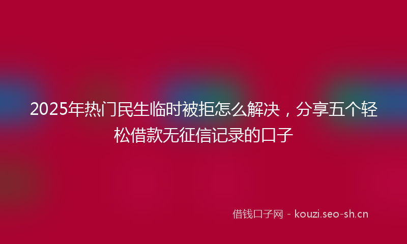2025年热门民生临时被拒怎么解决，分享五个轻松借款无征信记录的口子