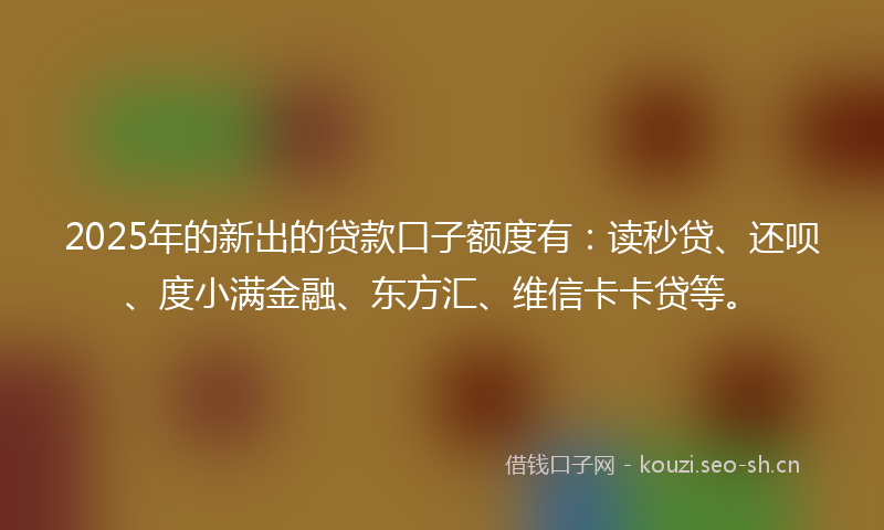 2025年的新出的贷款口子额度有：读秒贷、还呗、度小满金融、东方汇、维信卡卡贷等。