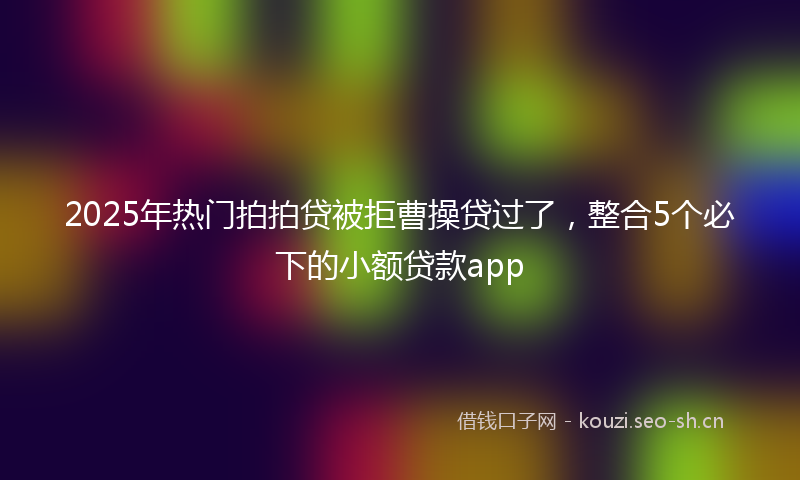 2025年热门拍拍贷被拒曹操贷过了，整合5个必下的小额贷款app