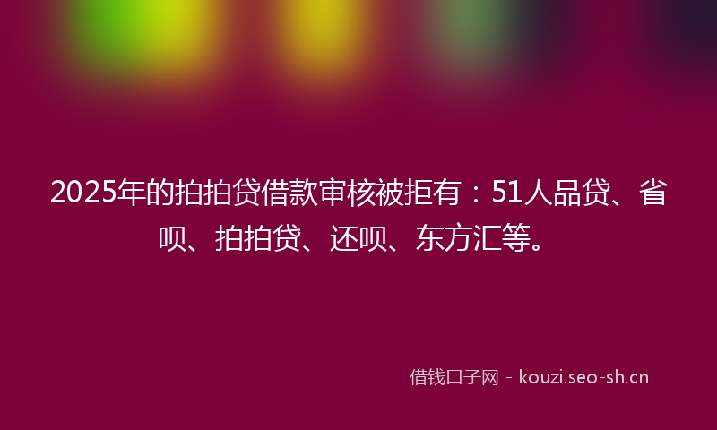 2025年的拍拍贷借款审核被拒有：51人品贷、省呗、拍拍贷、还呗、东方汇等。