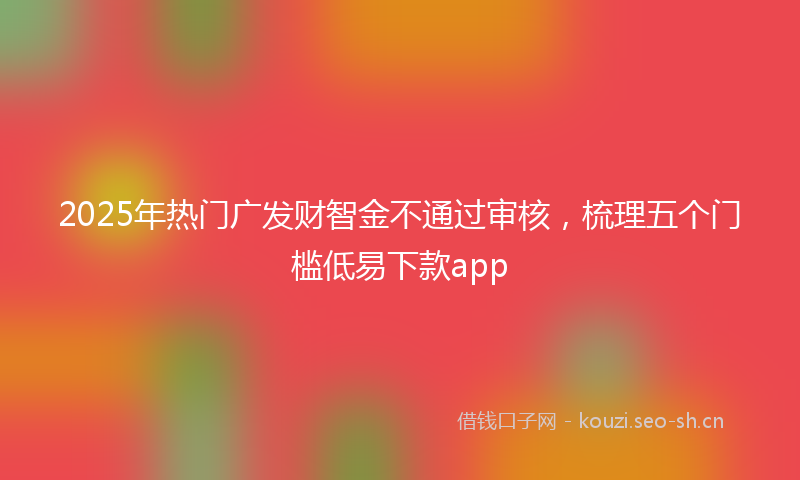 2025年热门广发财智金不通过审核，梳理五个门槛低易下款app