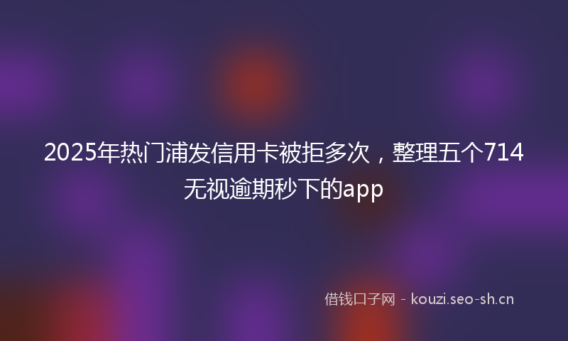 2025年热门浦发信用卡被拒多次，整理五个714无视逾期秒下的app