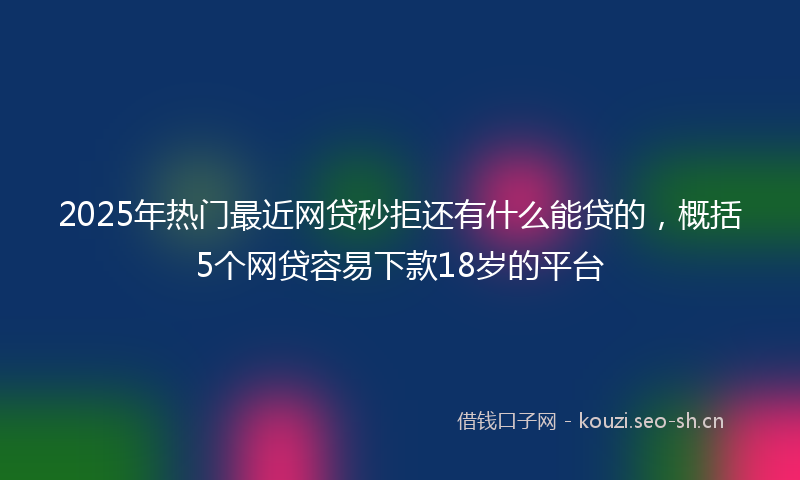 2025年热门最近网贷秒拒还有什么能贷的，概括5个网贷容易下款18岁的平台