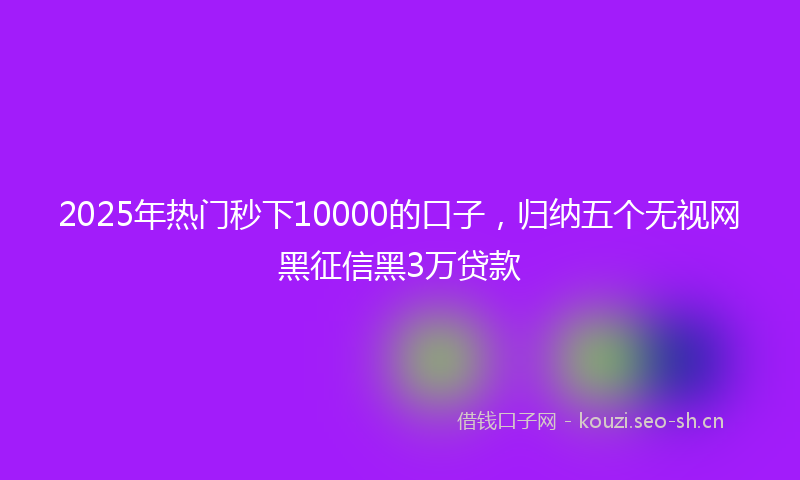 2025年热门秒下10000的口子，归纳五个无视网黑征信黑3万贷款