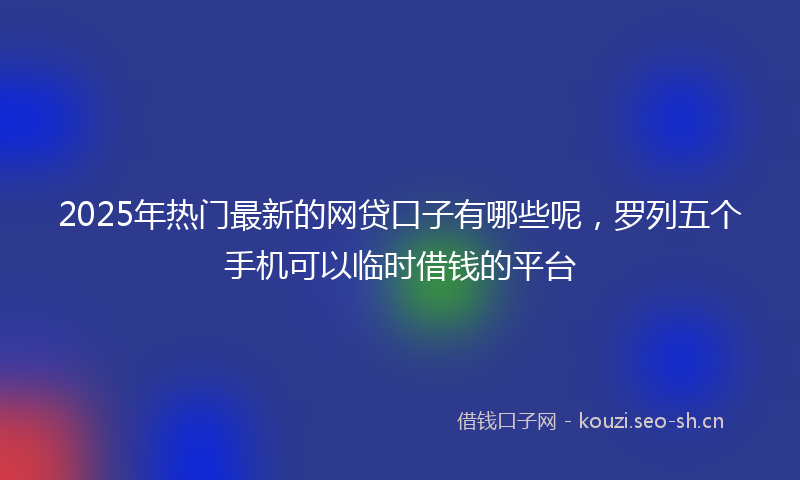 2025年热门最新的网贷口子有哪些呢，罗列五个手机可以临时借钱的平台
