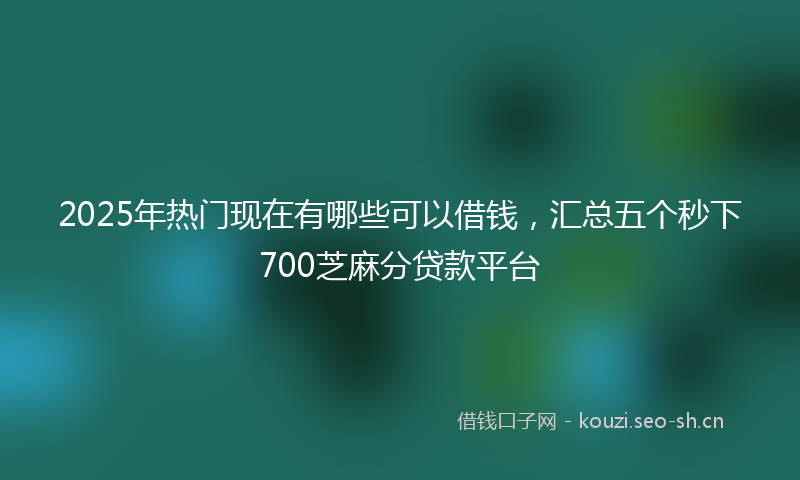 2025年热门现在有哪些可以借钱，汇总五个秒下700芝麻分贷款平台