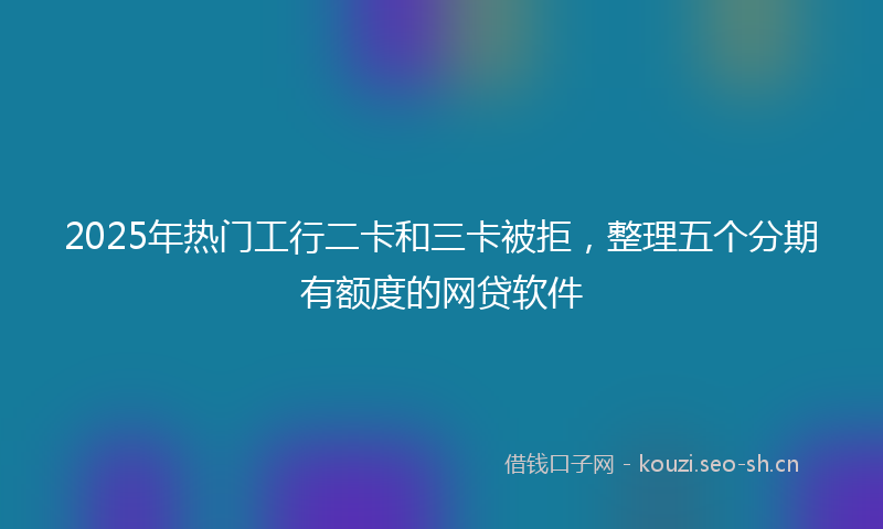 2025年热门工行二卡和三卡被拒，整理五个分期有额度的网贷软件