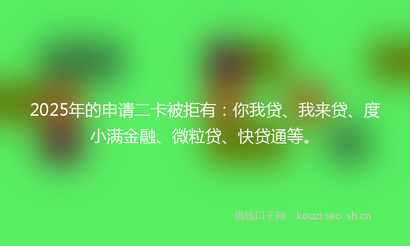 2025年的申请二卡被拒有：你我贷、我来贷、度小满金融、微粒贷、快贷通等。