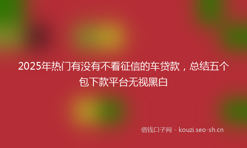 2025年热门有没有不看征信的车贷款，总结五个包下款平台无视黑白