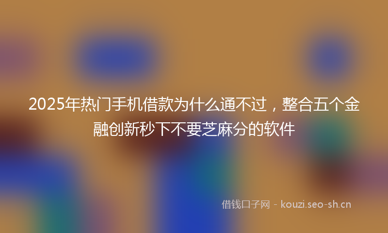2025年热门手机借款为什么通不过，整合五个金融创新秒下不要芝麻分的软件