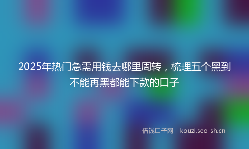 2025年热门急需用钱去哪里周转，梳理五个黑到不能再黑都能下款的口子