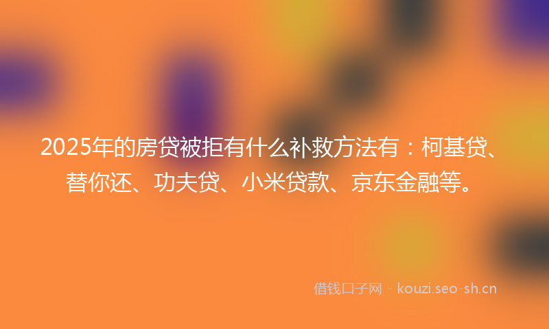 2025年的房贷被拒有什么补救方法有：柯基贷、替你还、功夫贷、小米贷款、京东金融等。