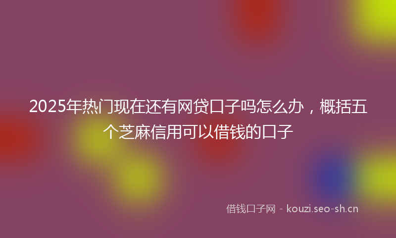2025年热门现在还有网贷口子吗怎么办，概括五个芝麻信用可以借钱的口子