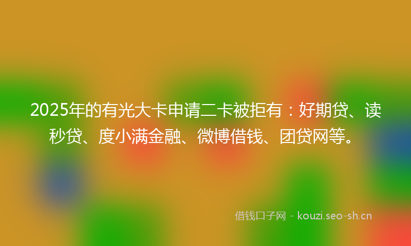 2025年的有光大卡申请二卡被拒有：好期贷、读秒贷、度小满金融、微博借钱、团贷网等。