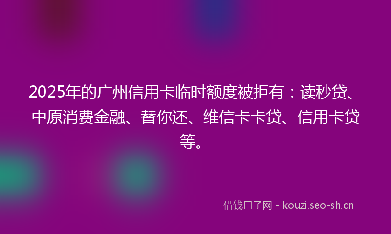 2025年的广州信用卡临时额度被拒有：读秒贷、中原消费金融、替你还、维信卡卡贷、信用卡贷等。
