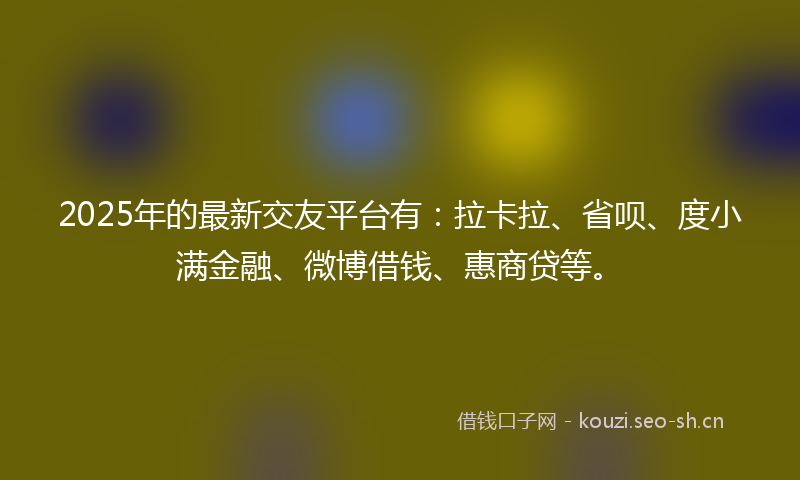 2025年的最新交友平台有：拉卡拉、省呗、度小满金融、微博借钱、惠商贷等。