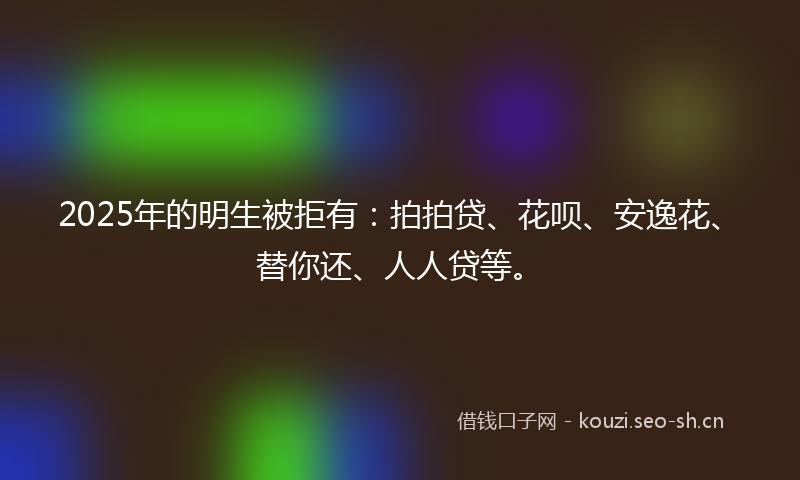 2025年的明生被拒有:拍拍贷、花呗、安逸花、替你还、人人贷等。