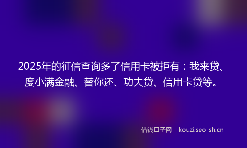 2025年的征信查询多了信用卡被拒有：我来贷、度小满金融、替你还、功夫贷、信用卡贷等。