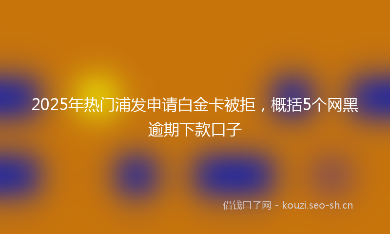 2025年热门浦发申请白金卡被拒，概括5个网黑逾期下款口子