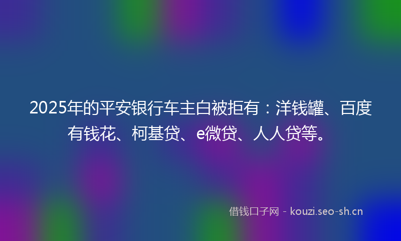 2025年的平安银行车主白被拒有:洋钱罐、百度有钱花、柯基贷、e微贷、人人贷等。