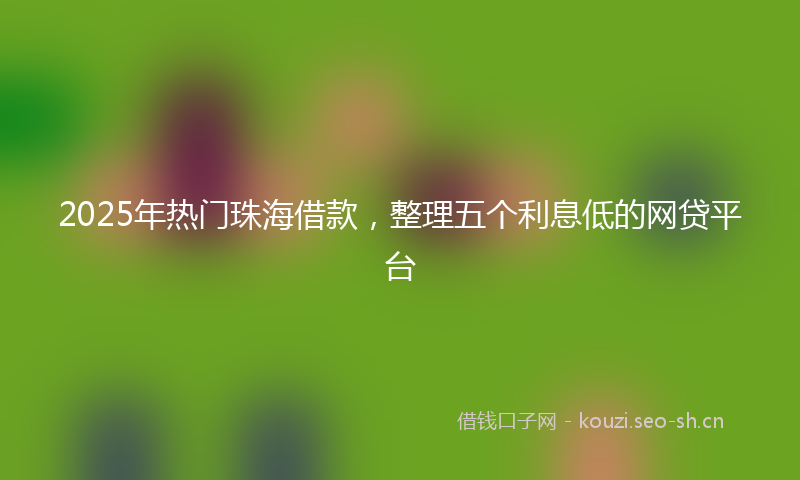 2025年热门珠海借款，整理五个利息低的网贷平台