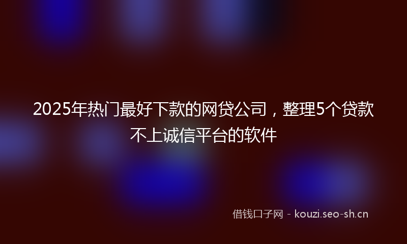 2025年热门最好下款的网贷公司，整理5个贷款不上诚信平台的软件