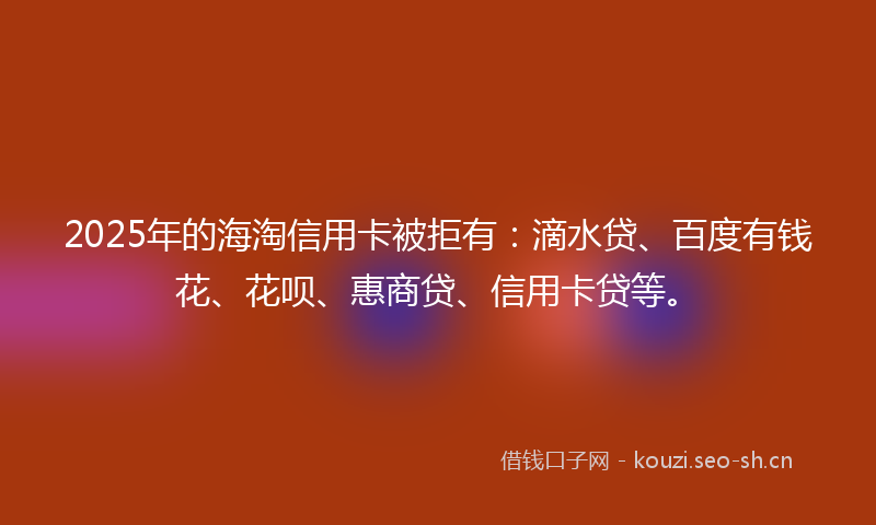 2025年的海淘信用卡被拒有：滴水贷、百度有钱花、花呗、惠商贷、信用卡贷等。