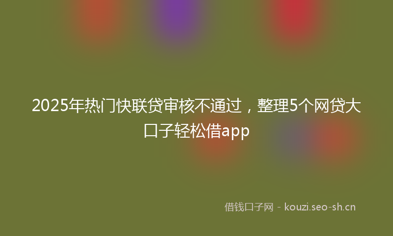2025年热门快联贷审核不通过，整理5个网贷大口子轻松借app