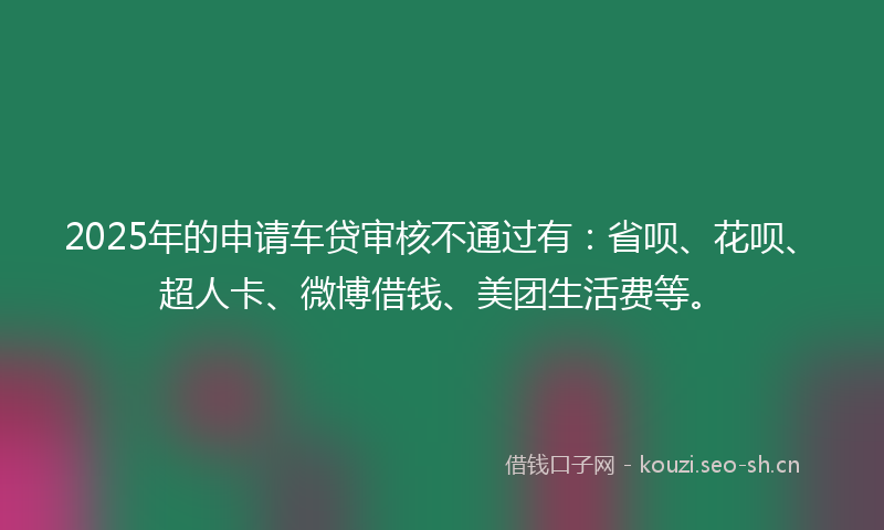 2025年的申请车贷审核不通过有：省呗、花呗、超人卡、微博借钱、美团生活费等。