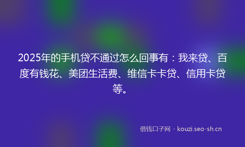2025年的手机贷不通过怎么回事有：我来贷、百度有钱花、美团生活费、维信卡卡贷、信用卡贷等。