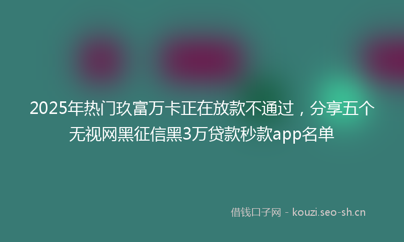 2025年热门玖富万卡正在放款不通过，分享五个无视网黑征信黑3万贷款秒款app名单