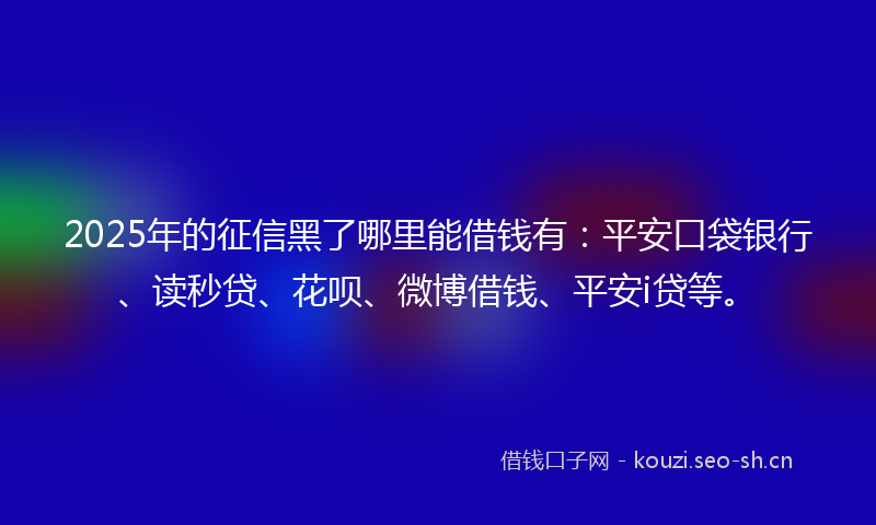 2025年的征信黑了哪里能借钱有：平安口袋银行、读秒贷、花呗、微博借钱、平安i贷等。