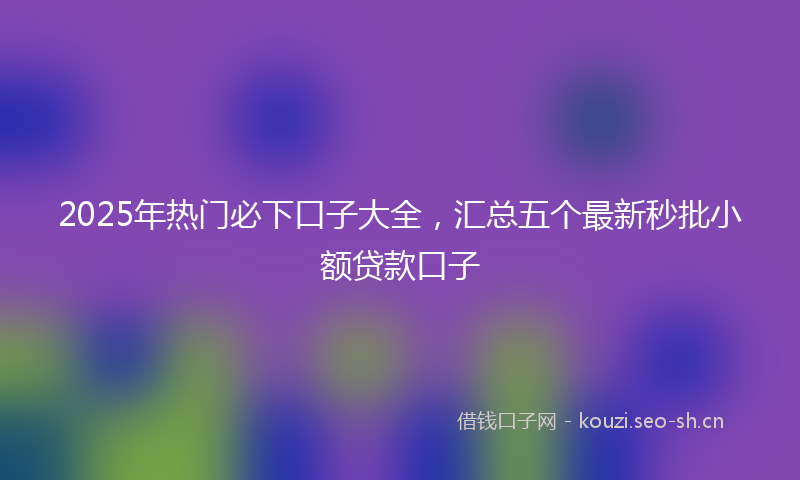 2025年热门必下口子大全，汇总五个最新秒批小额贷款口子