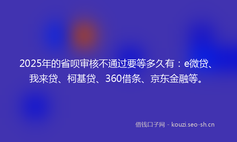 2025年的省呗审核不通过要等多久有：e微贷、我来贷、柯基贷、360借条、京东金融等。