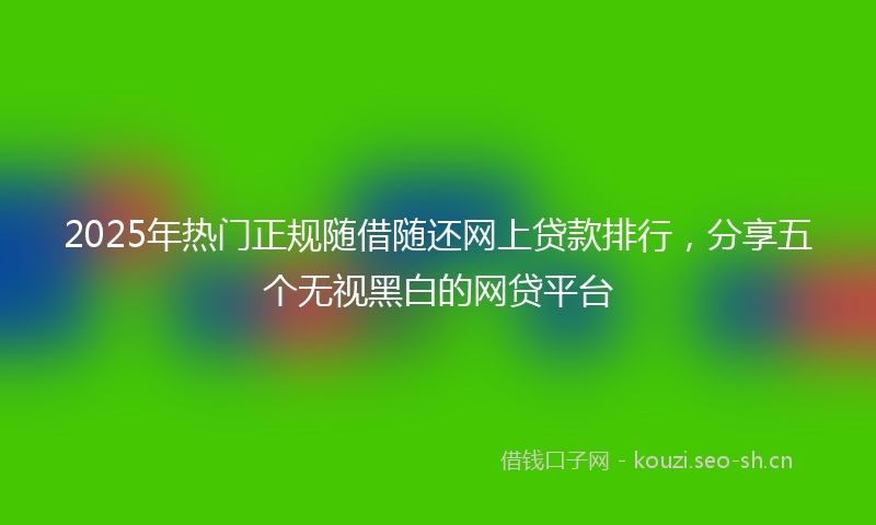 2025年热门正规随借随还网上贷款排行，分享五个无视黑白的网贷平台