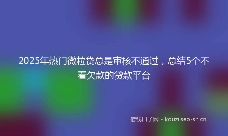 2025年热门微粒贷总是审核不通过，总结5个不看欠款的贷款平台