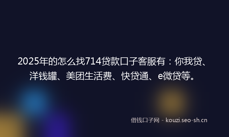 2025年的怎么找714贷款口子客服有：你我贷、洋钱罐、美团生活费、快贷通、e微贷等。