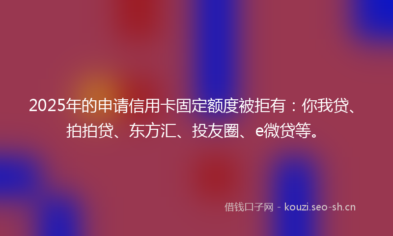 2025年的申请信用卡固定额度被拒有：你我贷、拍拍贷、东方汇、投友圈、e微贷等。